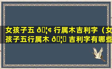 女孩子五 🦢 行属木吉利字（女孩子五行属木 🦄 吉利字有哪些）